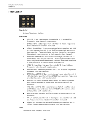 Page 195Included Instruments
Hot Brass 
195Filter Section
Filter On/Off
Activates/Deactivates the filter.
Filter Shape
•LP24, 18, 12, and 6 are low-pass filters with 24, 18, 12, and 6 dB/oct.
Frequencies above the cutoff are attenuated.
•BP12 and BP24 are band-pass filters with 12 and 24 dB/oct. Frequencies
below and above the cutoff are attenuated.
•HP6+LP18 and HP6+LP12 are combinations of a high-pass filter with 6 dB/
oct and a low-pass filter with 18 and 12 dB/oct, respectively (asymmetric
band-pass filter)....