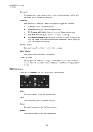 Page 196Included Instruments
Hot Brass 
196Resonance
Emphasizes the frequencies around the cutoff. At higher settings, the filter self-
oscillates, which results in a ringing tone.
Distortion
Adds distortion to the signal. The following distortion types are available:
•Tube adds warm, tube-like distortion.
•Hard Clip adds bright, transistor-like distortion.
•Bit Reduction adds digital distortion by means of quantization noise.
•Rate Reduction adds digital distortion by means of aliasing.
•Rate Reduction Key...