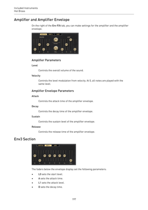 Page 197Included Instruments
Hot Brass 
197Amplifier and Amplifier Envelope
On the right of the Env F/A tab, you can make settings for the amplifier and the amplifier
envelope.
Amplifier Parameters
Level
Controls the overall volume of the sound.
Velocity
Controls the level modulation from velocity. At 0, all notes are played with the
same level.
Amplifier Envelope Parameters
Attack
Controls the attack time of the amplifier envelope.
Decay
Controls the decay time of the amplifier envelope.
Sustain
Controls the...