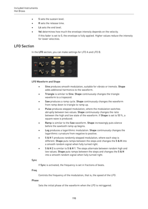 Page 198Included Instruments
Hot Brass 
198•S sets the sustain level.
•R sets the release time.
•L4 sets the end level.
•Vel determines how much the envelope intensity depends on the velocity.
If this fader is set to 0, the envelope is fully applied. Higher values reduce the intensity
for lower velocities.
LFO Section
In the LFO section, you can make settings for LFO A and LFO B.
LFO Waveform and Shape
•Sine produces smooth modulation, suitable for vibrato or tremolo. Shape
adds additional harmonics to the...