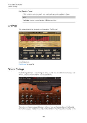 Page 199Included Instruments
Studio Strings 
199Rnd (Random Phase)
If this button is activated, each note starts with a randomized start phase.
NOTE
The Phase control cannot be used if Rnd is activated.
Arp Page
This page contains the same parameters as the FlexPhraser.
RELATED LINKS
FlexPhraser on page 76
Studio Strings
Studio Strings delivers a broad range of string sounds and articulations comprising solo
strings, small chamber, and full orchestra sections.
The instrument’s sample oscillators are followed by...