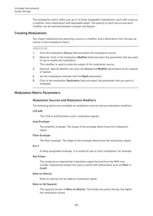 Page 201Included Instruments
Studio Strings 
201The modulation matrix offers you up to 16 freely assignable modulations, each with a source,
a modifier, and a destination with adjustable depth. The polarity of each source and each
modifier can be switched between unipolar and bipolar.
Creating Modulations
You create modulations by selecting a source, a modifier, and a destination from the pop-up
menus in the modulation matrix.
PROCEDURE
1.Click the modulation Source field and select the modulation source....