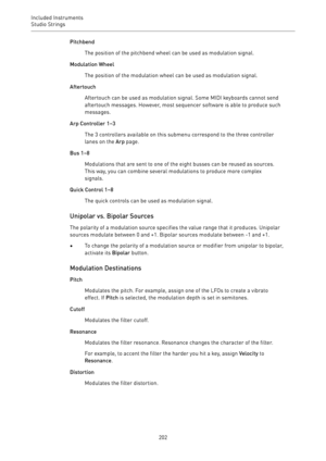 Page 202Included Instruments
Studio Strings 
202Pitchbend
The position of the pitchbend wheel can be used as modulation signal.
Modulation Wheel
The position of the modulation wheel can be used as modulation signal.
Aftertouch
Aftertouch can be used as modulation signal. Some MIDI keyboards cannot send
aftertouch messages. However, most sequencer software is able to produce such
messages.
Arp Controller 1–3
The 3 controllers available on this submenu correspond to the three controller
lanes on the Arp page.
Bus...