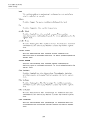 Page 203Included Instruments
Studio Strings 
203Level
This modulation adds to the level setting. It can be used to create level offsets
using the mod wheel, for example.
Volume
Modulates the gain. The volume modulation multiplies with the level.
Pan
Modulates the position of the sound in the panorama.
Amp Env Attack
Modulates the attack time of the amplitude envelope. This modulation
destination cannot be modulated continuously. The time is updated only when the
segment starts.
Amp Env Decay
Modulates the decay...
