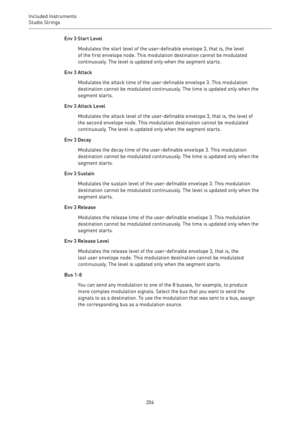 Page 204Included Instruments
Studio Strings 
204Env 3 Start Level
Modulates the start level of the user-definable envelope 3, that is, the level
of the first envelope node. This modulation destination cannot be modulated
continuously. The level is updated only when the segment starts.
Env 3 Attack
Modulates the attack time of the user-definable envelope 3. This modulation
destination cannot be modulated continuously. The time is updated only when the
segment starts.
Env 3 Attack Level
Modulates the attack level...