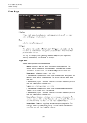 Page 205Included Instruments
Studio Strings 
205Voice Page
Polyphony
If Mono mode is deactivated, you can use this parameter to specify how many
notes can be played simultaneously.
Mono
Activates monophonic playback.
Retrigger
This option is only available in Mono mode. If Retrigger is activated, a note that
was stolen by another note is retriggered if you still hold the stolen note when
you release the new one.
This way, you can play trills by holding one note and quickly and repeatedly
pressing and releasing...