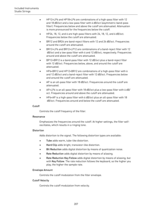 Page 207Included Instruments
Studio Strings 
207•HP12+LP6 and HP18+LP6 are combinations of a high-pass filter with 12
and 18 dB/oct and a low-pass filter with 6 dB/oct (asymmetric band-pass
filter). Frequencies below and above the cutoff are attenuated. Attenuation
is more pronounced for the frequencies below the cutoff.
•HP24, 18, 12, and 6 are high-pass filters with 24, 18, 12, and 6 dB/oct.
Frequencies below the cutoff are attenuated.
•BR12 and BR24 are band-reject filters with 12 and 24 dB/oct. Frequencies...