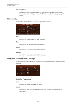 Page 208Included Instruments
Studio Strings 
208Cutoff Key Follow
Adjusts the cutoff modulation using the note number. Increase this parameter
to raise the cutoff with higher notes. At 100 %, the cutoff follows the played pitch
exactly.
Filter Envelope
On the left on the Env F/A tab, you can set up the filter envelope.
Attack
Controls the attack time of the filter envelope.
Decay
Controls the decay time of the filter envelope.
Sustain
Controls the sustain level of the filter envelope.
Release
Controls the...