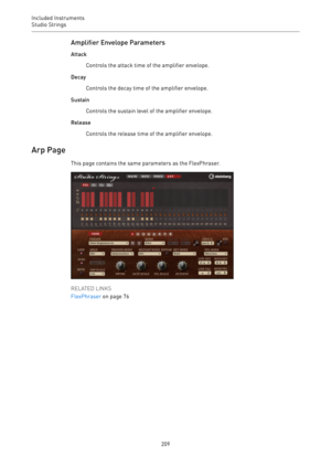 Page 209Included Instruments
Studio Strings 
209Amplifier Envelope Parameters
Attack
Controls the attack time of the amplifier envelope.
Decay
Controls the decay time of the amplifier envelope.
Sustain
Controls the sustain level of the amplifier envelope.
Release
Controls the release time of the amplifier envelope.
Arp Page
This page contains the same parameters as the FlexPhraser.
RELATED LINKS
FlexPhraser on page 76 