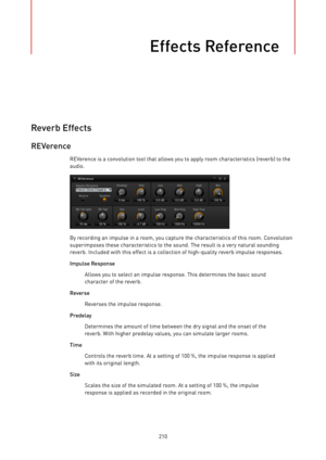 Page 210Effects Reference
210
Reverb Effects
REVerence
REVerence is a convolution tool that allows you to apply room characteristics (reverb) to the
audio.
By recording an impulse in a room, you capture the characteristics of this room. Convolution
superimposes these characteristics to the sound. The result is a very natural sounding
reverb. Included with this effect is a collection of high-quality reverb impulse responses.
Impulse Response
Allows you to select an impulse response. This determines the basic...