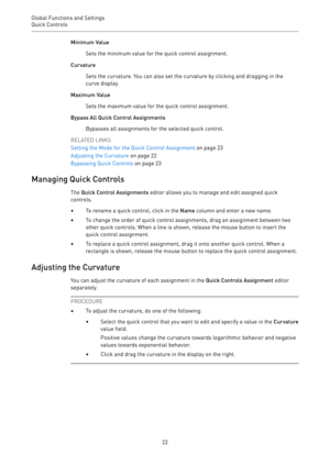 Page 22Global Functions and Settings
Quick Controls 
22Minimum Value
Sets the minimum value for the quick control assignment.
Curvature
Sets the curvature. You can also set the curvature by clicking and dragging in the
curve display.
Maximum Value
Sets the maximum value for the quick control assignment.
Bypass All Quick Control Assignments
Bypasses all assignments for the selected quick control.
RELATED LINKS
Setting the Mode for the Quick Control Assignment on page 23
Adjusting the Curvature on page 22...
