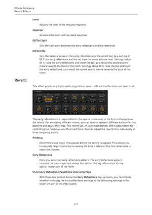 Page 211Effects Reference
Reverb Effects 
211Level
Adjusts the level of the impulse response.
Equalizer
Activates the built-in three-band equalizer.
ER/Tail Split
Sets the split point between the early reflections and the reverb tail.
ER/Tail Mix
Sets the balance between the early reflections and the reverb tail. At a setting of
50 % the early reflections and the tail have the same volume level. Settings below
50 % raise the early reflections and lower the tail, as a result the sound source
moves towards the...