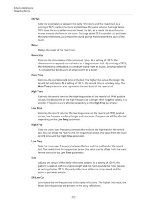 Page 212Effects Reference
Reverb Effects 
212ER/Tail
Sets the level balance between the early reflections and the reverb tail. At a
setting of 50 %, early reflections and tail have the same volume. Settings below
50 % raise the early reflections and lower the tail, as a result the sound source
moves towards the front of the room. Settings above 50 % raise the tail and lower
the early reflections, as a result the sound source moves toward the back of the
room.
Delay
Delays the onset of the reverb tail.
Room Size...