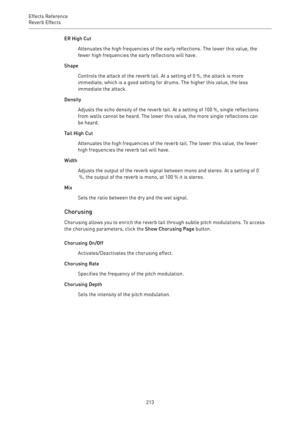Page 213Effects Reference
Reverb Effects 
213ER High Cut
Attenuates the high frequencies of the early reflections. The lower this value, the
fewer high frequencies the early reflections will have.
Shape
Controls the attack of the reverb tail. At a setting of 0 %, the attack is more
immediate, which is a good setting for drums. The higher this value, the less
immediate the attack.
Density
Adjusts the echo density of the reverb tail. At a setting of 100 %, single reflections
from walls cannot be heard. The lower...