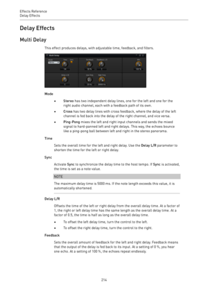 Page 214Effects Reference
Delay Effects 
214Delay Effects
Multi Delay
This effect produces delays, with adjustable time, feedback, and filters.
Mode
•Stereo has two independent delay lines, one for the left and one for the
right audio channel, each with a feedback path of its own.
•Cross has two delay lines with cross feedback, where the delay of the left
channel is fed back into the delay of the right channel, and vice versa.
•Ping-Pong mixes the left and right input channels and sends the mixed
signal to...