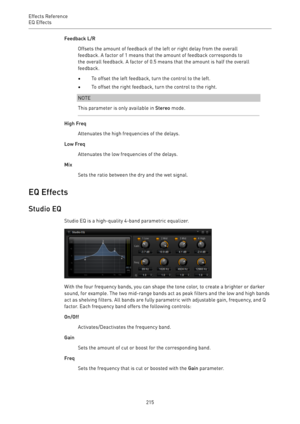 Page 215Effects Reference
EQ Effects 
215Feedback L/R
Offsets the amount of feedback of the left or right delay from the overall
feedback. A factor of 1 means that the amount of feedback corresponds to
the overall feedback. A factor of 0.5 means that the amount is half the overall
feedback.
•To offset the left feedback, turn the control to the left.
•To offset the right feedback, turn the control to the right.
NOTE
This parameter is only available in Stereo mode.
High Freq
Attenuates the high frequencies of the...