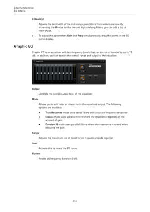 Page 216Effects Reference
EQ Effects 
216Q (Quality)
Adjusts the bandwidth of the mid-range peak filters from wide to narrow. By
increasing the Q value on the low and high shelving filters, you can add a dip to
their shape.
•To adjust the parameters Gain and Freq simultaneously, drag the points in the EQ
curve display.
Graphic EQ
Graphic EQ is an equalizer with ten frequency bands that can be cut or boosted by up to 12
 dB. In addition, you can specify the overall range and output of the equalizer.
Output...