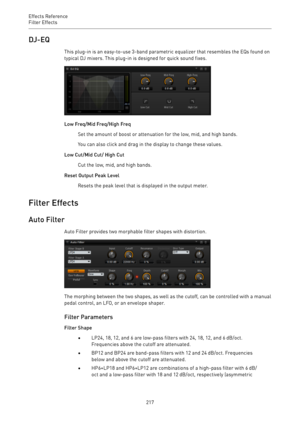 Page 217Effects Reference
Filter Effects 
217DJ-EQ
This plug-in is an easy-to-use 3-band parametric equalizer that resembles the EQs found on
typical DJ mixers. This plug-in is designed for quick sound fixes.
Low Freq/Mid Freq/High Freq
Set the amount of boost or attenuation for the low, mid, and high bands.
You can also click and drag in the display to change these values.
Low Cut/Mid Cut/ High Cut
Cut the low, mid, and high bands.
Reset Output Peak Level
Resets the peak level that is displayed in the output...