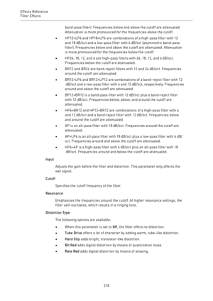 Page 218Effects Reference
Filter Effects 
218band-pass filter). Frequencies below and above the cutoff are attenuated.
Attenuation is more pronounced for the frequencies above the cutoff.
•HP12+LP6 and HP18+LP6 are combinations of a high-pass filter with 12
and 18 dB/oct and a low-pass filter with 6 dB/oct (asymmetric band-pass
filter). Frequencies below and above the cutoff are attenuated. Attenuation
is more pronounced for the frequencies below the cutoff.
•HP24, 18, 12, and 6 are high-pass filters with 24,...
