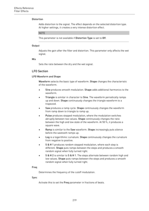 Page 219Effects Reference
Filter Effects 
219Distortion
Adds distortion to the signal. The effect depends on the selected distortion type.
At higher settings, it creates a very intense distortion effect.
NOTE
This parameter is not available if Distortion Type is set to Off.
Output
Adjusts the gain after the filter and distortion. This parameter only affects the wet
signal.
Mix
Sets the ratio between the dry and the wet signal.
LFO Section
LFO Waveform and Shape
Waveform selects the basic type of waveform. Shape...