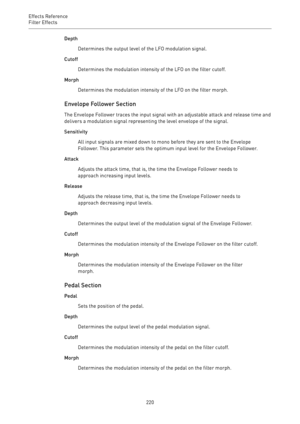 Page 220Effects Reference
Filter Effects 
220Depth
Determines the output level of the LFO modulation signal.
Cutoff
Determines the modulation intensity of the LFO on the filter cutoff.
Morph
Determines the modulation intensity of the LFO on the filter morph.
Envelope Follower Section
The Envelope Follower traces the input signal with an adjustable attack and release time and
delivers a modulation signal representing the level envelope of the signal.
Sensitivity
All input signals are mixed down to mono before...