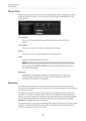 Page 221Effects Reference
Filter Effects 
221Morph Filter
Morph Filter allows you to mix low-pass and high-pass filter effects, allowing for creative
morphings between two filters. You can specify the filter shapes independently for filter
shape A and B.
Filter Shape B
Here, you can choose between several high-pass and band-rejection filter
shapes.
Filter Shape A
Here, you can select a low-pass or a band-pass filter shape.
Morph
Allows you to mix the output between the two selected filters.
Cutoff
Adjusts the...