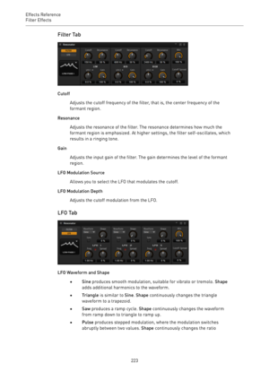 Page 223Effects Reference
Filter Effects 
223Filter Tab
Cutoff
Adjusts the cutoff frequency of the filter, that is, the center frequency of the
formant region.
Resonance
Adjusts the resonance of the filter. The resonance determines how much the
formant region is emphasized. At higher settings, the filter self-oscillates, which
results in a ringing tone.
Gain
Adjusts the input gain of the filter. The gain determines the level of the formant
region.
LFO Modulation Source
Allows you to select the LFO that modulates...