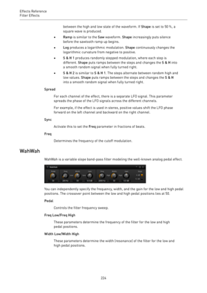 Page 224Effects Reference
Filter Effects 
224between the high and low state of the waveform. If Shape is set to 50 %, a
square wave is produced.
•Ramp is similar to the Saw waveform. Shape increasingly puts silence
before the sawtooth ramp up begins.
•Log produces a logarithmic modulation. Shape continuously changes the
logarithmic curvature from negative to positive.
•S & H 1 produces randomly stepped modulation, where each step is
different. Shape puts ramps between the steps and changes the S & H into
a...