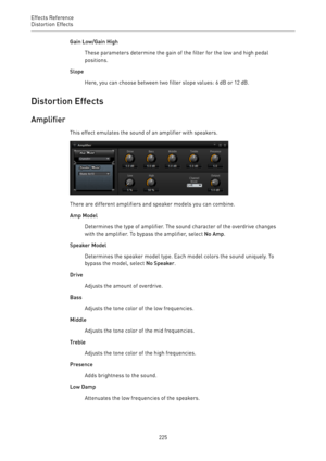 Page 225Effects Reference
Distortion Effects 
225Gain Low/Gain High
These parameters determine the gain of the filter for the low and high pedal
positions.
Slope
Here, you can choose between two filter slope values: 6 dB or 12 dB.
Distortion Effects
Amplifier
This effect emulates the sound of an amplifier with speakers.
There are different amplifiers and speaker models you can combine.
Amp Model
Determines the type of amplifier. The sound character of the overdrive changes
with the amplifier. To bypass the...