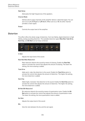 Page 226Effects Reference
Distortion Effects 
226High Damp
Attenuates the high frequencies of the speakers.
Channel Mode
Defines which output channels of the amplifier deliver a distorted signal. You can
set it to L (Left), R (Right) or L/R (Both). When set to L or R, the other channel
provides a clean signal.
Output
Controls the output level of the amplifier.
Distortion
This effect offers the whole range of distortion, from low fidelity, digital distortion to high
fidelity, analog sounding distortion. The...