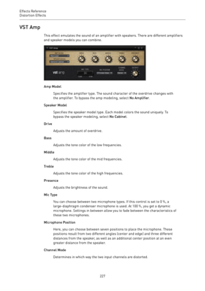 Page 227Effects Reference
Distortion Effects 
227VST Amp
This effect emulates the sound of an amplifier with speakers. There are different amplifiers
and speaker models you can combine.
Amp Model
Specifies the amplifier type. The sound character of the overdrive changes with
the amplifier. To bypass the amp modeling, select No Amplifier.
Speaker Model
Specifies the speaker model type. Each model colors the sound uniquely. To
bypass the speaker modeling, select No Cabinet.
Drive
Adjusts the amount of overdrive....