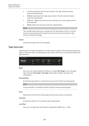 Page 228Effects Reference
Distortion Effects 
228•L (Left) only distorts the left input channel. The right channel remains
clean and unprocessed.
•R (Right) only distorts the right input channel. The left channel remains
clean and unprocessed.
•L+R (Left + Right) sums the two input channels into a mono signal which is
then distorted.
•Stereo distorts the two input channels independently.
NOTE
The L and R modes allow you to cascade two VST Amp effects, that is, to use the
first one to processes the left channel...