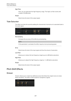 Page 229Effects Reference
Pitch Shift Effects 
229High Filter
Here, you can attenuate the high frequency range. This high-cut filter works with
a slope of 24 dB/octave.
Output
Determines the level of the output signal.
Tube Saturator
This effect enriches the sound by adding the characteristic harmonics of a saturated tube to
the audio signal.
Oversampling
Increases the accuracy of the effect by oversampling.
NOTE
If this parameter is activated, the effect requires more processing power.
Drive
Determines the...