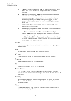 Page 235Effects Reference
Modulation Effects 
235•Triangle is similar in character to Sine. The waveform periodically ramps
up and down. Shape continuously changes the triangle waveform to a
trapezoid.
•Saw produces a ramp cycle. Shape continuously changes the waveform
from ramp down to triangle to ramp up.
•Pulse produces stepped modulation, where the modulation switches
abruptly between two values. Shape continuously changes the ratio
between the high and low state of the waveform. At 50 %, it produces a...