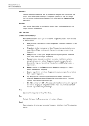 Page 237Effects Reference
Modulation Effects 
237Feedback
Sets the amount of feedback, that is, the amount of signal that is sent from the
output of the effect back to its input. The sound is similar to that of a phaser.
You can control the direction and speed of this effect with the Frequency Fine
parameter.
Notches
Here you set the number of notches the phaser effect produces when you use
larger amounts of Feedback.
LFO Section
LFO Waveform and Shape
Waveform selects the basic type of waveform. Shape changes...