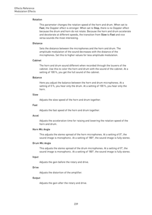 Page 239Effects Reference
Modulation Effects 
239Rotation
This parameter changes the rotation speed of the horn and drum. When set to
Fast, the Doppler effect is stronger. When set to Stop, there is no Doppler effect
because the drum and horn do not rotate. Because the horn and drum accelerate
and decelerate at different speeds, the transition from Slow to Fast and vice
versa sounds the most interesting.
Distance
Sets the distance between the microphones and the horn and drum. The
amplitude modulation of the...