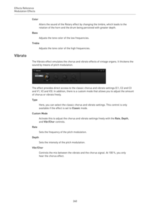 Page 240Effects Reference
Modulation Effects 
240Color
Alters the sound of the Rotary effect by changing the timbre, which leads to the
rotation of the horn and the drum being perceived with greater depth.
Bass
Adjusts the tone color of the low frequencies.
Treble
Adjusts the tone color of the high frequencies.
Vibrato
The Vibrato effect emulates the chorus and vibrato effects of vintage organs. It thickens the
sound by means of pitch modulation.
The effect provides direct access to the classic chorus and...