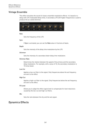 Page 241Effects Reference
Dynamics Effects 
241Vintage Ensemble
This effect emulates the sound of classic ensemble modulation effects. It is based on a
delay with LFO-modulated delay times. A secondary LFO with higher frequencies is used to
produce the so-called shimmer.
Rate
Sets the frequency of the LFO.
Sync
If Sync is activated, you can set the Rate value in fractions of beats.
Depth
Sets the intensity of the delay time modulation by the LFO.
Shimmer
Sets the intensity of a secondary faster delay time...