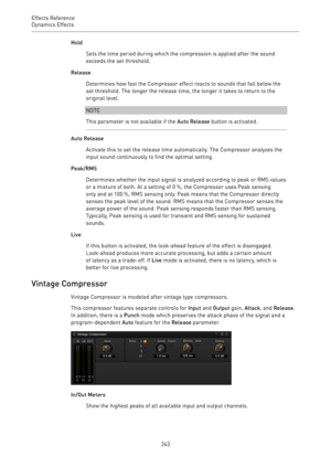 Page 243Effects Reference
Dynamics Effects 
243Hold
Sets the time period during which the compression is applied after the sound
exceeds the set threshold.
Release
Determines how fast the Compressor effect reacts to sounds that fall below the
set threshold. The longer the release time, the longer it takes to return to the
original level.
NOTE
This parameter is not available if the Auto Release button is activated.
Auto Release
Activate this to set the release time automatically. The Compressor analyzes the
input...