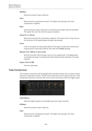 Page 244Effects Reference
Dynamics Effects 
244GR Meter
Shows the amount of gain reduction.
Input
Determines the compression amount. The higher the input gain, the more
compression is applied.
Ratio
Sets the amount of gain reduction for sounds that are louder than the threshold.
The higher the ratio, the more the output is lowered.
Attack (0.1 to 100 ms)
Determines how fast the compressor responds. If the attack time is long, more of
the initial part of the signal passes through unprocessed.
Punch
If this is...