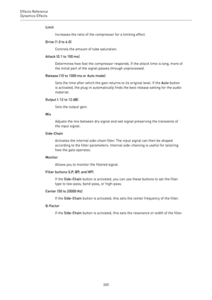 Page 245Effects Reference
Dynamics Effects 
245Limit
Increases the ratio of the compressor for a limiting effect.
Drive (1.0 to 6.0)
Controls the amount of tube saturation.
Attack (0.1 to 100 ms)
Determines how fast the compressor responds. If the attack time is long, more of
the initial part of the signal passes through unprocessed.
Release (10 to 1000 ms or Auto mode)
Sets the time after which the gain returns to its original level. If the Auto button
is activated, the plug-in automatically finds the best...