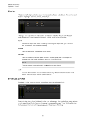 Page 246Effects Reference
Dynamics Effects 
246Limiter
The Limiter effect prevents the sound from exceeding the set output level. This can be used
to avoid clipping in following effects, for example.
The input and output meters indicate the level before and after the Limiter. The Gain
Reduction meter in the middle indicates the current attenuation of the level.
Input
Adjusts the input level of the sound. By increasing the input level, you can drive
the sound more and more into limiting.
Output
Sets the maximum...