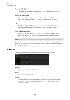 Page 247Effects Reference
Dynamics Effects 
247Threshold (-20 to 0 dB)
Determines the level where the limiter kicks in. Only signal levels above the set
threshold are processed.
Release (ms or Auto mode)
Sets the time after which the gain returns to the original level when the
signal drops below the threshold. If the Auto button is activated, the plug-in
automatically finds the best release setting for the audio material.
Link
If this button is activated, Brickwall Limiter uses the channel with the highest
level...