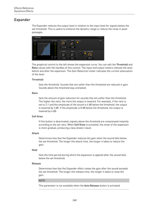 Page 248Effects Reference
Dynamics Effects 
248Expander
The Expander reduces the output level in relation to the input level for signals below the
set threshold. This is useful to enhance the dynamic range or reduce the noise in quiet
passages.
The graphical control to the left shows the expansion curve. You can edit the Threshold and
Ratio values with the handles of this control. The input and output meters indicate the level
before and after the expansion. The Gain Reduction meter indicates the current...