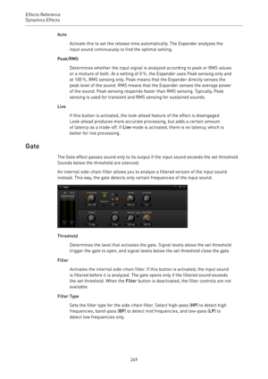 Page 249Effects Reference
Dynamics Effects 
249Auto
Activate this to set the release time automatically. The Expander analyzes the
input sound continuously to find the optimal setting.
Peak/RMS
Determines whether the input signal is analyzed according to peak or RMS values
or a mixture of both. At a setting of 0 %, the Expander uses Peak sensing only and
at 100 %, RMS sensing only. Peak means that the Expander directly senses the
peak level of the sound. RMS means that the Expander senses the average power
of...