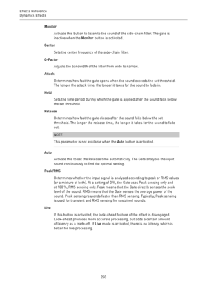 Page 250Effects Reference
Dynamics Effects 
250Monitor
Activate this button to listen to the sound of the side-chain filter. The gate is
inactive when the Monitor button is activated.
Center
Sets the center frequency of the side-chain filter.
Q-Factor
Adjusts the bandwidth of the filter from wide to narrow.
Attack
Determines how fast the gate opens when the sound exceeds the set threshold.
The longer the attack time, the longer it takes for the sound to fade in.
Hold
Sets the time period during which the gate is...