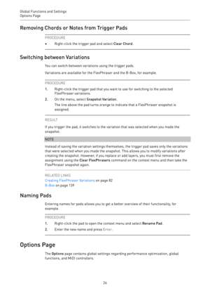 Page 26Global Functions and Settings
Options Page 
26Removing Chords or Notes from Trigger Pads
PROCEDURE
•Right-click the trigger pad and select Clear Chord.
Switching between Variations
You can switch between variations using the trigger pads.
Variations are available for the FlexPhraser and the B-Box, for example.
PROCEDURE
1.Right-click the trigger pad that you want to use for switching to the selected
FlexPhraser variations.
2.On the menu, select Snapshot Variation.
The line above the pad turns orange to...