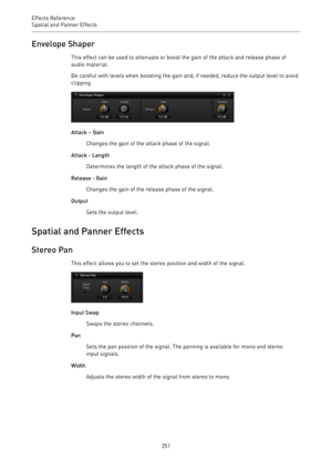 Page 251Effects Reference
Spatial and Panner Effects 
251Envelope Shaper
This effect can be used to attenuate or boost the gain of the attack and release phase of
audio material.
Be careful with levels when boosting the gain and, if needed, reduce the output level to avoid
clipping.
Attack – Gain
Changes the gain of the attack phase of the signal.
Attack - Length
Determines the length of the attack phase of the signal.
Release - Gain
Changes the gain of the release phase of the signal.
Output
Sets the output...