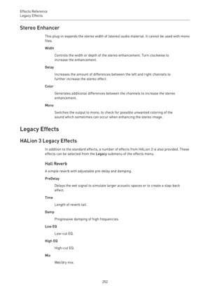 Page 252Effects Reference
Legacy Effects 
252Stereo Enhancer
This plug-in expands the stereo width of (stereo) audio material. It cannot be used with mono
files.
Width
Controls the width or depth of the stereo enhancement. Turn clockwise to
increase the enhancement.
Delay
Increases the amount of differences between the left and right channels to
further increase the stereo effect.
Color
Generates additional differences between the channels to increase the stereo
enhancement.
Mono
Switches the output to mono, to...