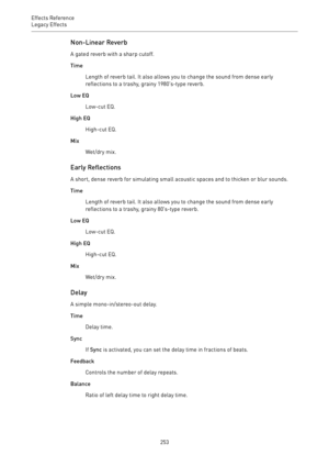 Page 253Effects Reference
Legacy Effects 
253Non-Linear Reverb
A gated reverb with a sharp cutoff.
Time
Length of reverb tail. It also allows you to change the sound from dense early
reflections to a trashy, grainy 1980’s-type reverb.
Low EQ
Low-cut EQ.
High EQ
High-cut EQ.
Mix
Wet/dry mix.
Early Reflections
A short, dense reverb for simulating small acoustic spaces and to thicken or blur sounds.
Time
Length of reverb tail. It also allows you to change the sound from dense early
reflections to a trashy, grainy...